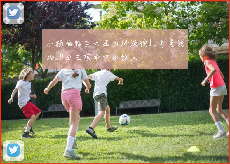 小杨面临巨大压力科沃德11号秀场均19分三项命中率惊人