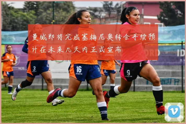 曼城即将完成塞梅尼奥转会手续预计在未来几天内正式宣布