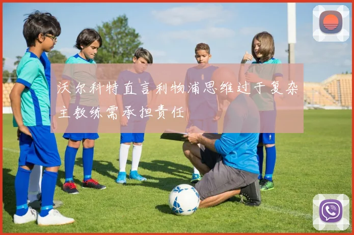 沃尔科特直言利物浦思维过于复杂主教练需承担责任