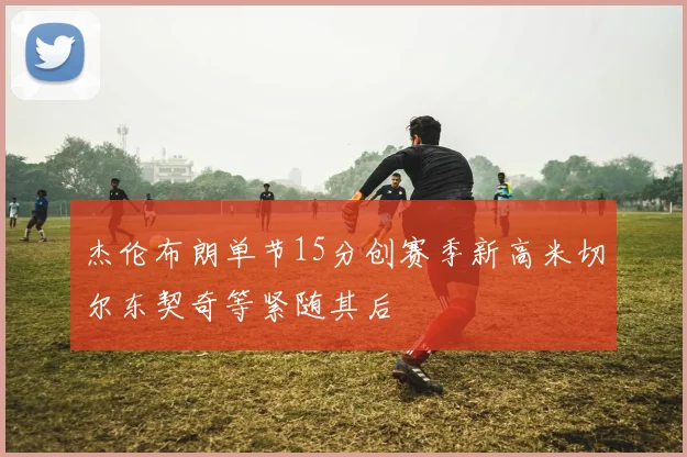 杰伦布朗单节15分创赛季新高米切尔东契奇等紧随其后