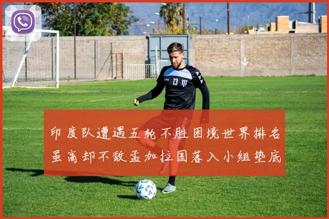 印度队遭遇五轮不胜困境世界排名虽高却不敌孟加拉国落入小组垫底