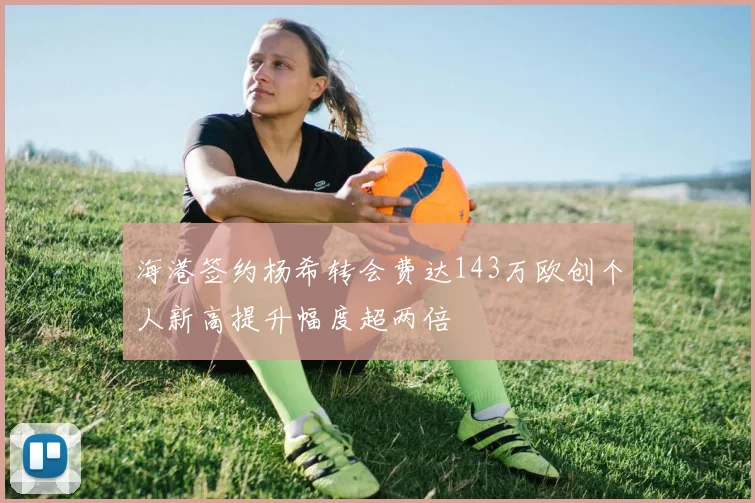 海港签约杨希转会费达143万欧创个人新高提升幅度超两倍