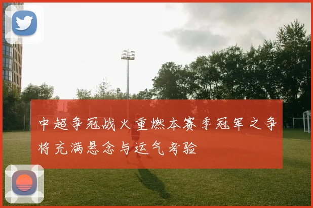 中超争冠战火重燃本赛季冠军之争将充满悬念与运气考验