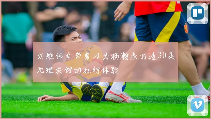刘维伟自带剪刀为杨瀚森打造30美元理发馆的独特体验