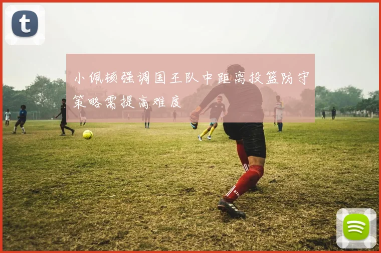 小佩顿强调国王队中距离投篮防守策略需提高难度