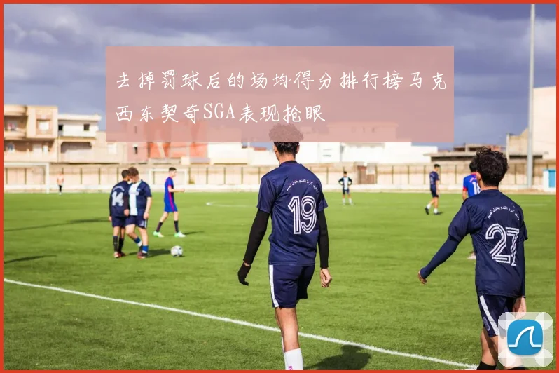 去掉罚球后的场均得分排行榜马克西东契奇SGA表现抢眼