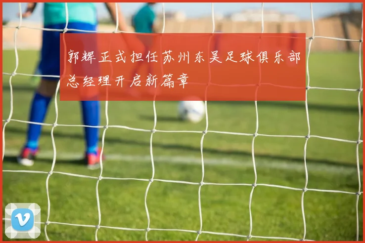 郭辉正式担任苏州东吴足球俱乐部总经理开启新篇章