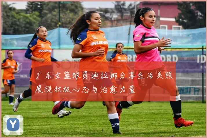 广东女篮球员迪拉娜分享生活美照展现积极心态与治愈力量
