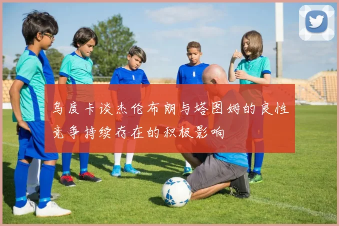 乌度卡谈杰伦布朗与塔图姆的良性竞争持续存在的积极影响