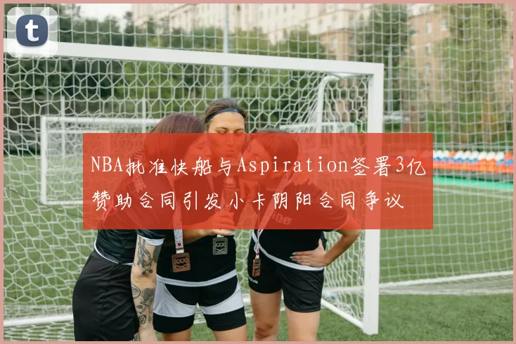 NBA批准快船与Aspiration签署3亿赞助合同引发小卡阴阳合同争议