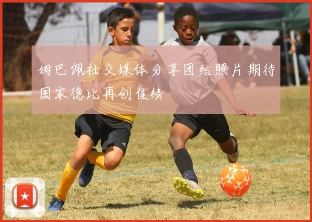 姆巴佩社交媒体分享团结照片期待国家德比再创佳绩