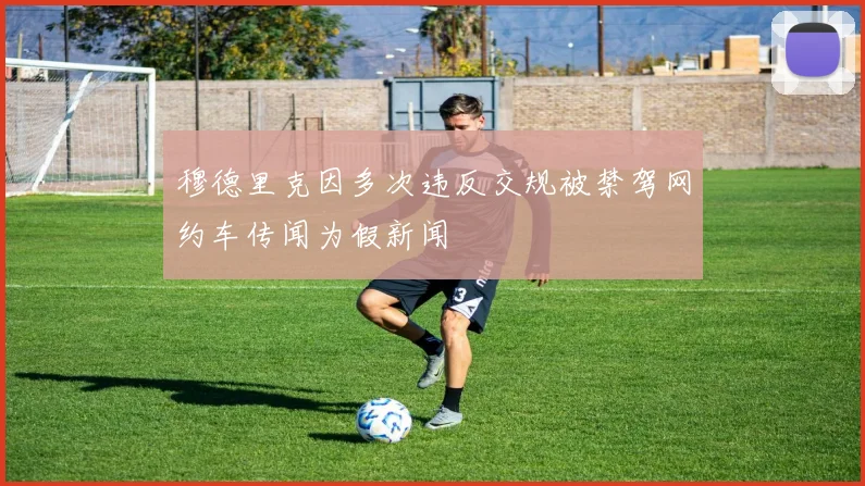 穆德里克因多次违反交规被禁驾网约车传闻为假新闻