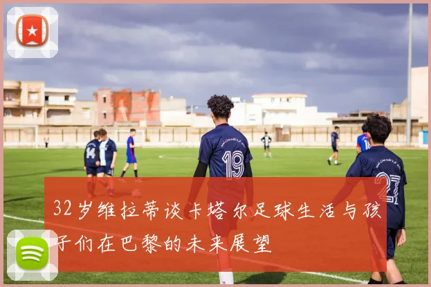 32岁维拉蒂谈卡塔尔足球生活与孩子们在巴黎的未来展望